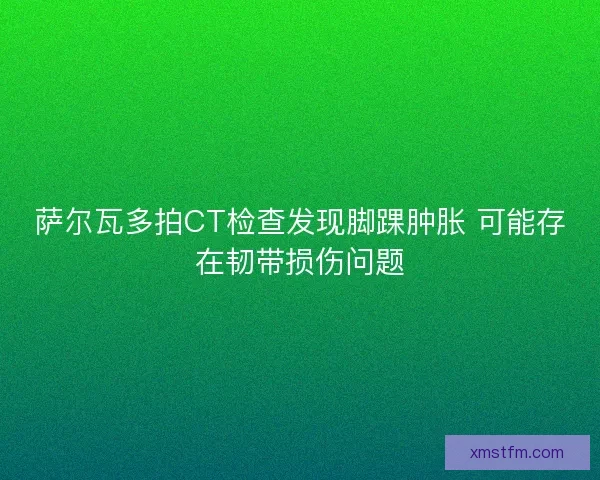 萨尔瓦多拍CT检查发现脚踝肿胀 可能存在韧带损伤问题