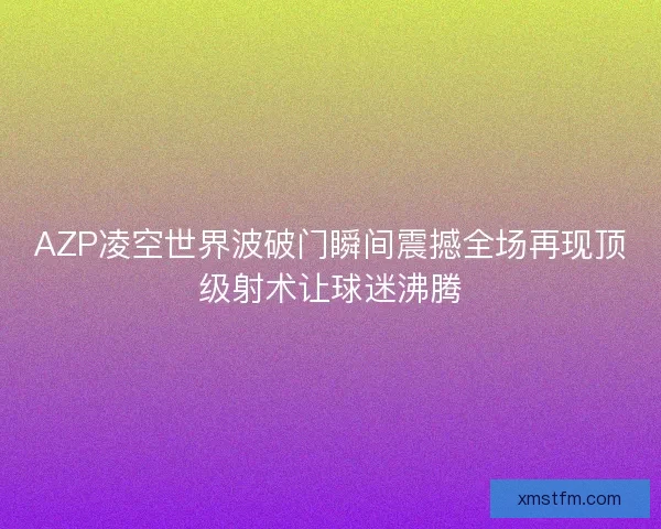 AZP凌空世界波破门瞬间震撼全场再现顶级射术让球迷沸腾