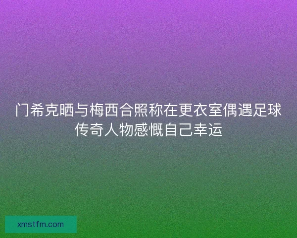 门希克晒与梅西合照称在更衣室偶遇足球传奇人物感慨自己幸运