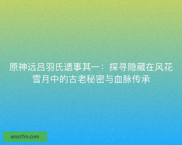 原神远吕羽氏遗事其一：探寻隐藏在风花雪月中的古老秘密与血脉传承