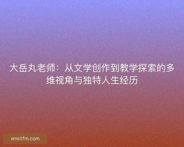 大岳丸老师:从文学创作到教学探索的多维视角与独特人生经历 大岳丸老师:从文学创作到教学探索的多维视角与独特人生经历