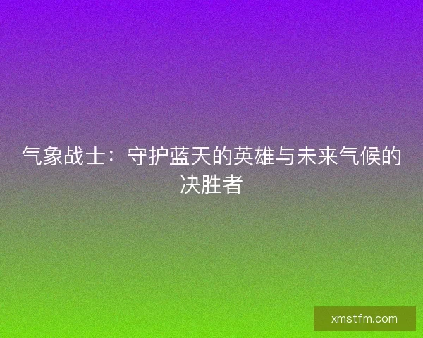 气象战士:守护蓝天的英雄与未来气候的决胜者 气象战士:守护蓝天的英雄与未来气候的决胜者