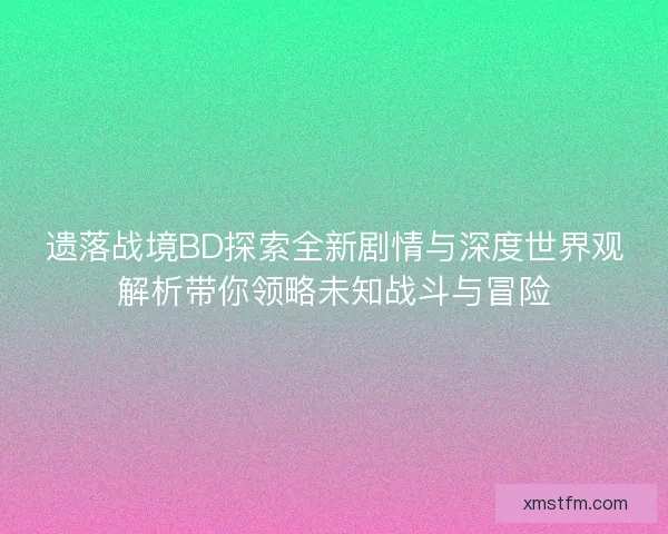遗落战境BD探索全新剧情与深度世界观解析带你领略未知战斗与冒险