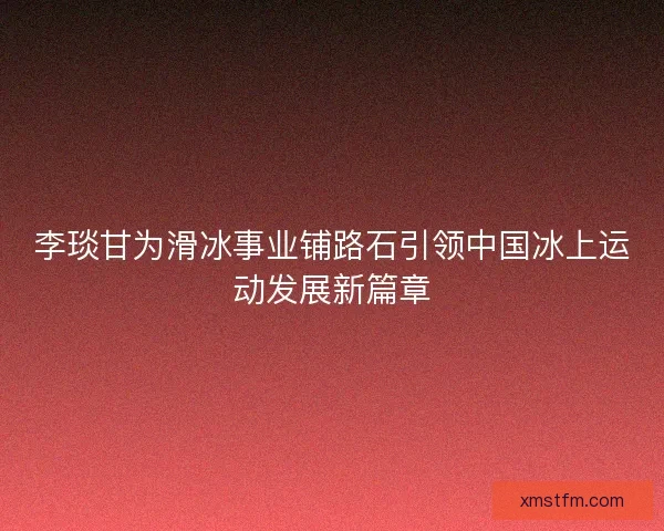 李琰甘为滑冰事业铺路石引领中国冰上运动发展新篇章