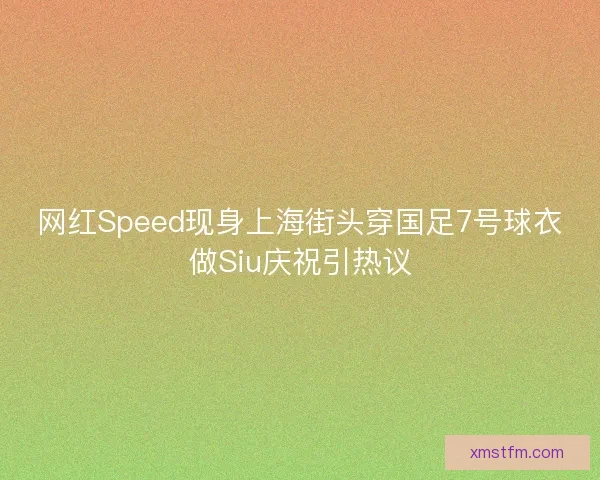 网红Speed现身上海街头穿国足7号球衣做Siu庆祝引热议