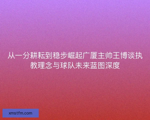 从一分耕耘到稳步崛起广厦主帅王博谈执教理念与球队未来蓝图深度