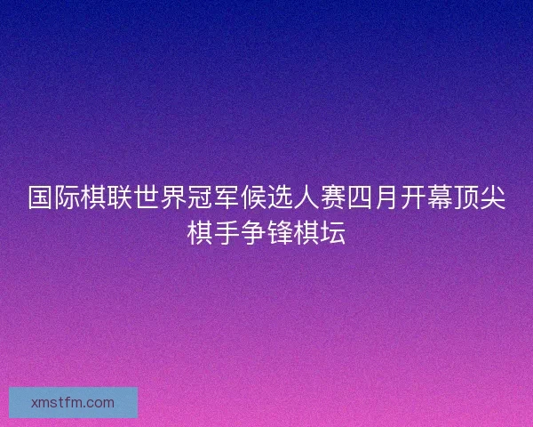 国际棋联世界冠军候选人赛四月开幕顶尖棋手争锋棋坛