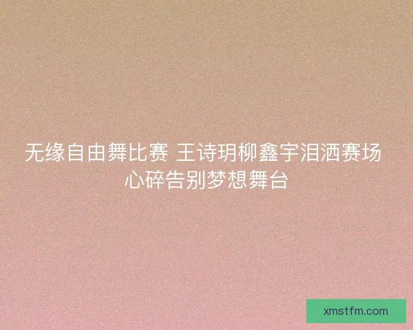无缘自由舞比赛 王诗玥柳鑫宇泪洒赛场 心碎告别梦想舞台