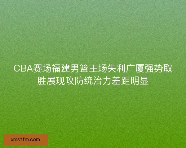 CBA赛场福建男篮主场失利广厦强势取胜展现攻防统治力差距明显