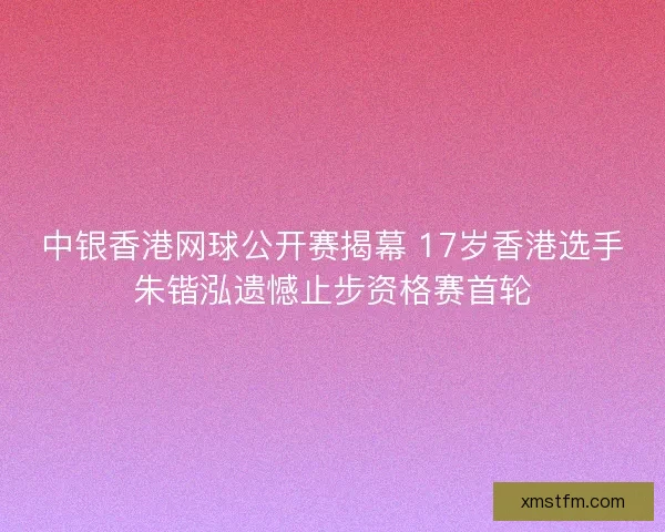 中银香港网球公开赛揭幕 17岁香港选手朱锴泓遗憾止步资格赛首轮