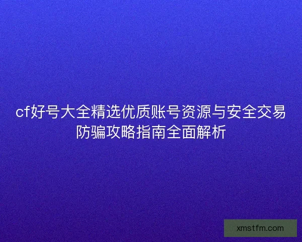 cf好号大全精选优质账号资源与安全交易防骗攻略指南全面解析