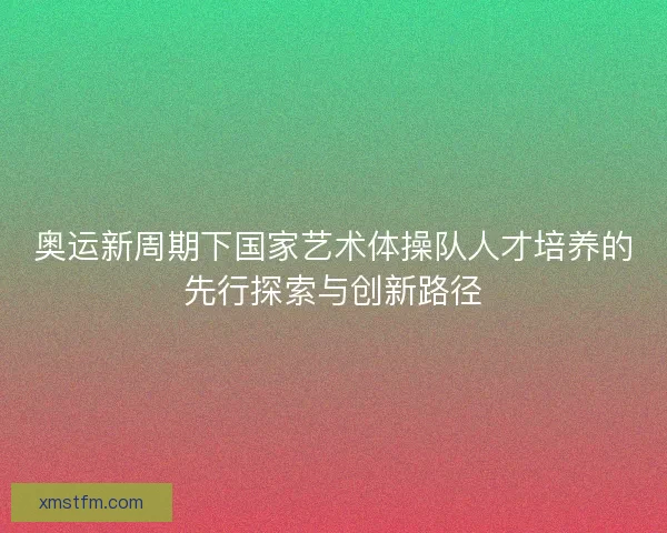 奥运新周期下国家艺术体操队人才培养的先行探索与创新路径 奥运新周期下国家艺术体操队人才培养的先行探索与创新路径