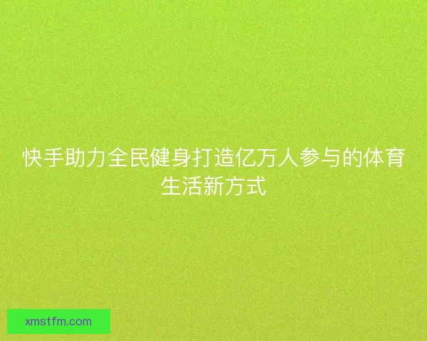 快手助力全民健身打造亿万人参与的体育生活新方式 快手助力全民健身打造亿万人参与的体育生活新方式