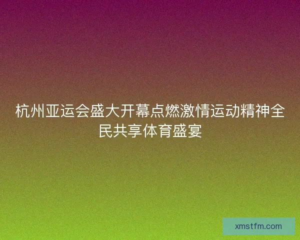 杭州亚运会盛大开幕点燃激情运动精神全民共享体育盛宴 杭州亚运会盛大开幕点燃激情运动精神全民共享体育盛宴