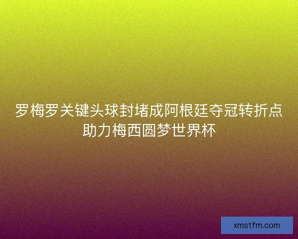 罗梅罗关键头球封堵成阿根廷夺冠转折点助力梅西圆梦世界杯