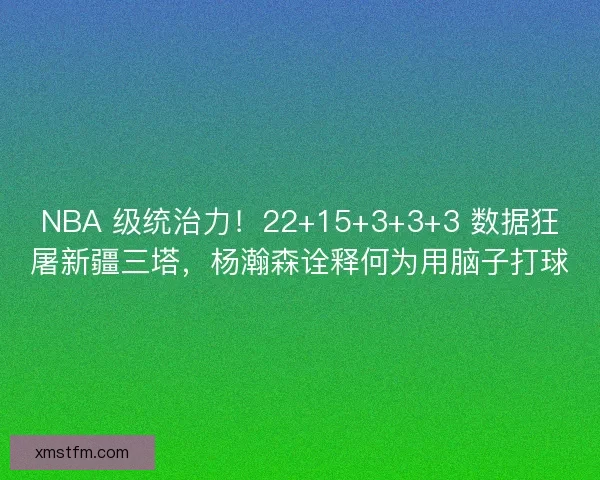 NBA 级统治力！22+15+3+3+3 数据狂屠新疆三塔，杨瀚森诠释何为用脑子打球