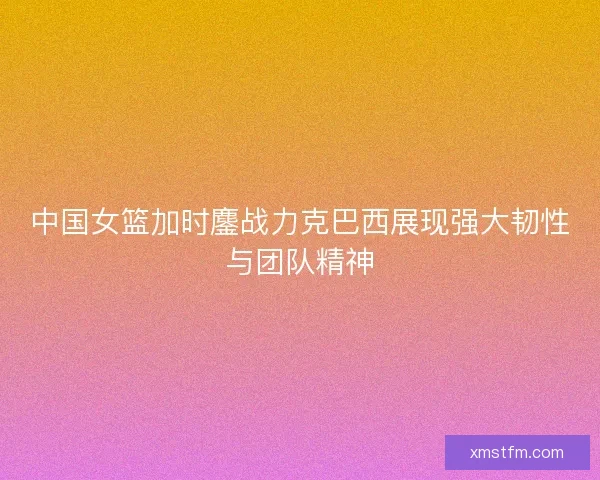 中国女篮加时鏖战力克巴西展现强大韧性与团队精神