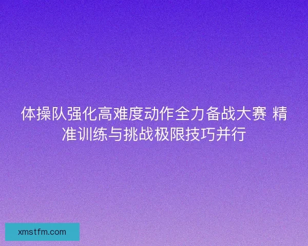 体操队强化高难度动作全力备战大赛 精准训练与挑战极限技巧并行