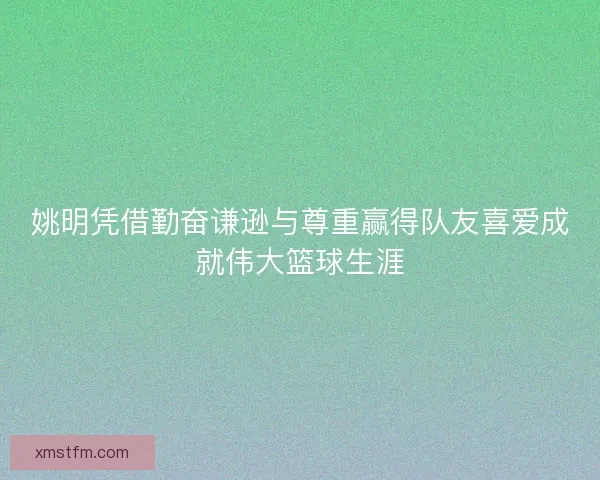 姚明凭借勤奋谦逊与尊重赢得队友喜爱成就伟大篮球生涯