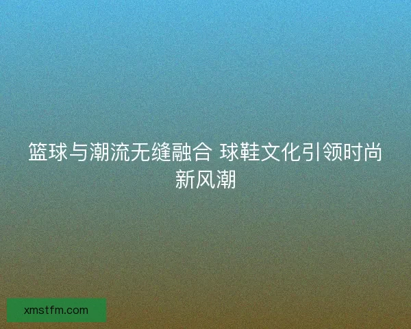 篮球与潮流无缝融合 球鞋文化引领时尚新风潮