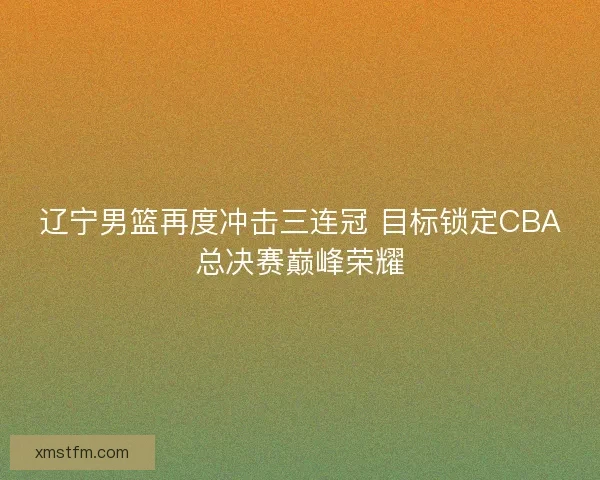 辽宁男篮再度冲击三连冠 目标锁定CBA总决赛巅峰荣耀