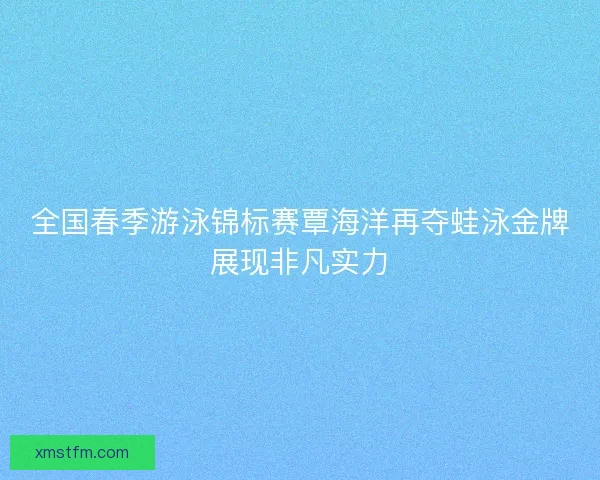 全国春季游泳锦标赛覃海洋再夺蛙泳金牌展现非凡实力