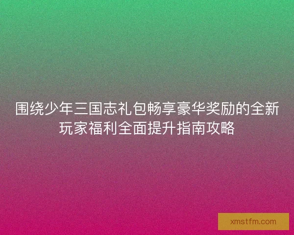 围绕少年三国志礼包畅享豪华奖励的全新玩家福利全面提升指南攻略